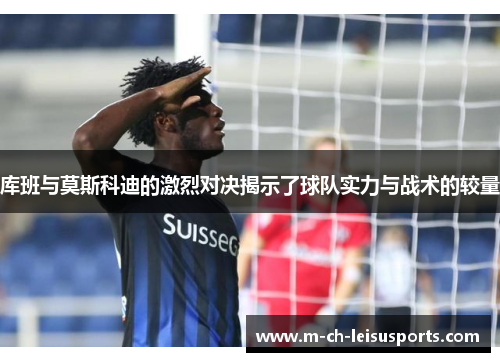 库班与莫斯科迪的激烈对决揭示了球队实力与战术的较量