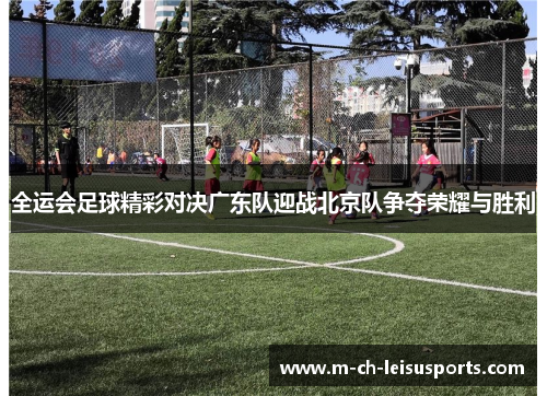 全运会足球精彩对决广东队迎战北京队争夺荣耀与胜利